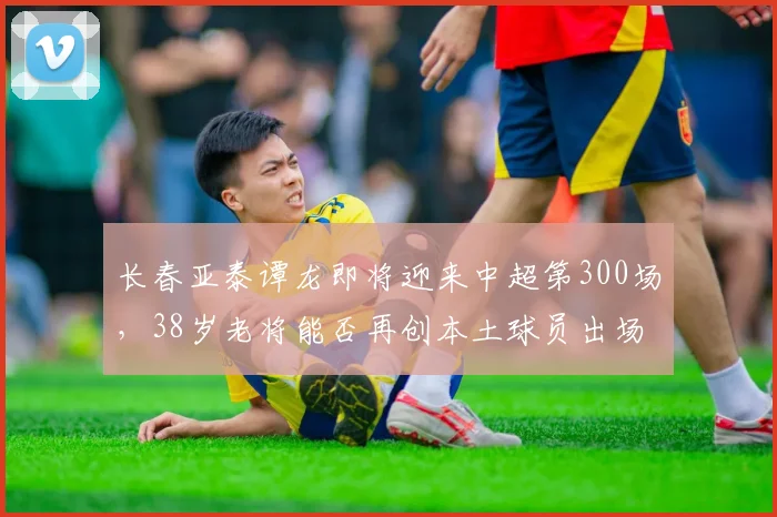 长春亚泰谭龙即将迎来中超第300场,38岁老将能否再创本土球员出场纪录?