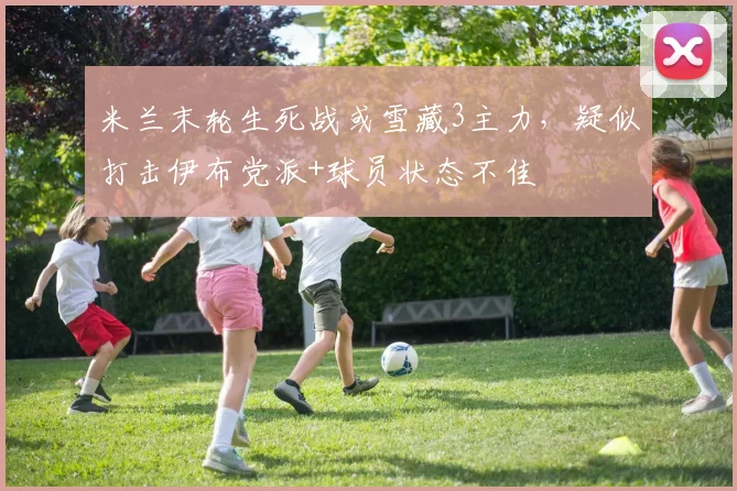 米兰末轮生死战或雪藏3主力,疑似打击伊布党派+球员状态不佳