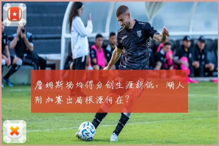 詹姆斯场均得分创生涯新低，湖人附加赛出局根源何在？