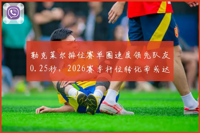 勒克莱尔排位赛单圈速度领先队友0.25秒,2026赛季杆位转化率或达80%