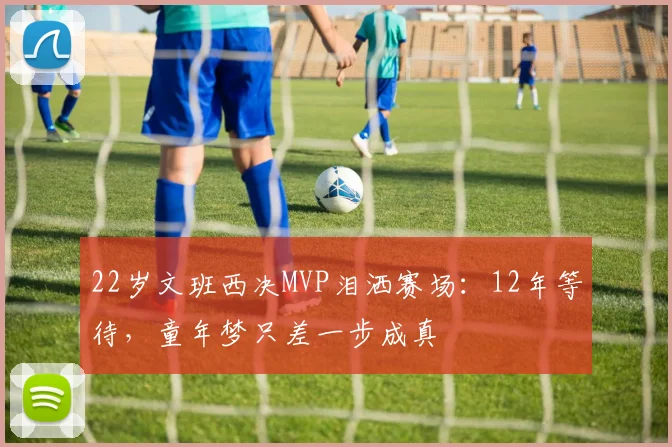 22岁文班西决MVP泪洒赛场:12年等待,童年梦只差一步成真