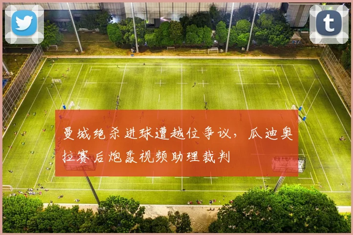 曼城绝杀进球遭越位争议,瓜迪奥拉赛后炮轰视频助理裁判